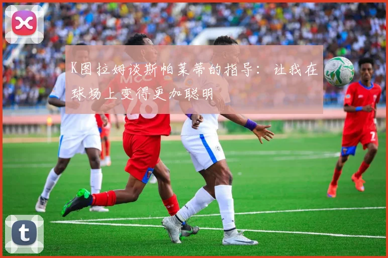K图拉姆谈斯帕莱蒂的指导：让我在球场上变得更加聪明