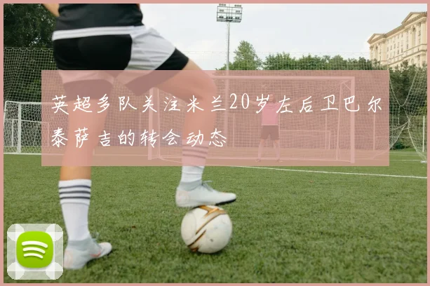 英超多队关注米兰20岁左后卫巴尔泰萨吉的转会动态