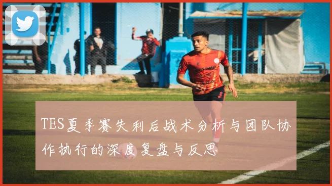 TES夏季赛失利后战术分析与团队协作执行的深度复盘与反思