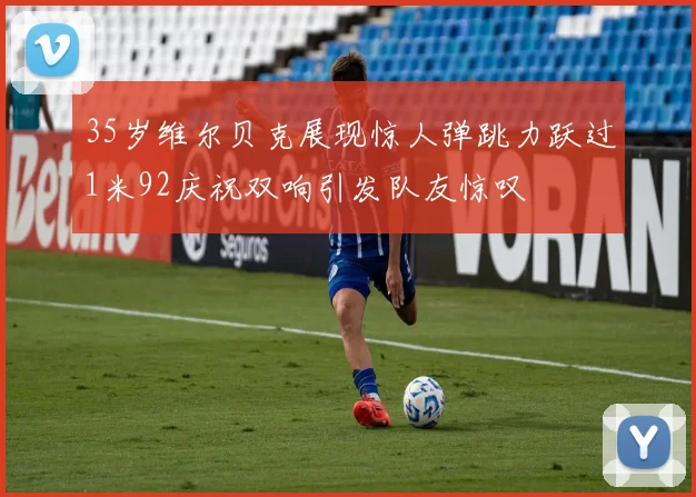 35岁维尔贝克展现惊人弹跳力跃过1米92庆祝双响引发队友惊叹