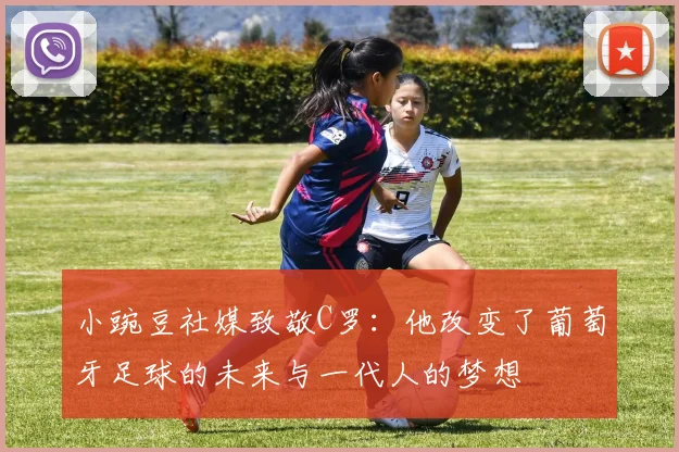 小豌豆社媒致敬C罗：他改变了葡萄牙足球的未来与一代人的梦想