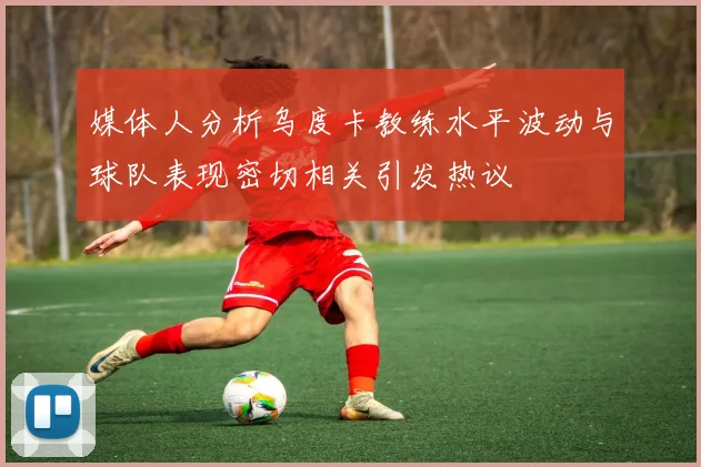 媒体人分析乌度卡教练水平波动与球队表现密切相关引发热议