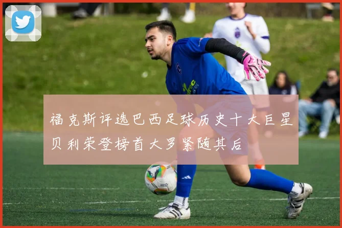 福克斯评选巴西足球历史十大巨星贝利荣登榜首大罗紧随其后