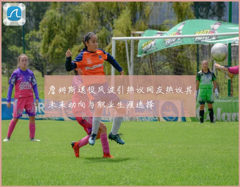 詹姆斯退役风波引热议网友热议其未来动向与职业生涯选择