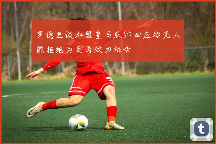 罗德里谈加盟皇马瓜帅回应称无人能拒绝为皇马效力机会