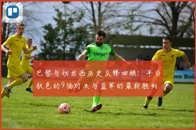 巴黎与切尔西历史交锋回顾：平分秋色的9场对决与蓝军的最新胜利
