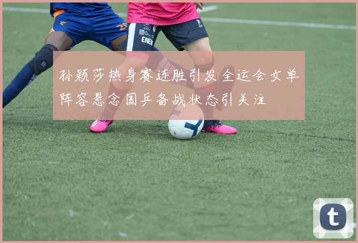 孙颖莎热身赛连胜引发全运会女单阵容悬念国乒备战状态引关注