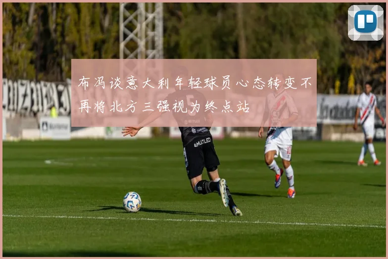 布冯谈意大利年轻球员心态转变不再将北方三强视为终点站