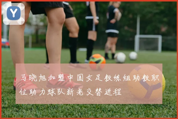 马晓旭加盟中国女足教练组助教职位助力球队新老交替进程