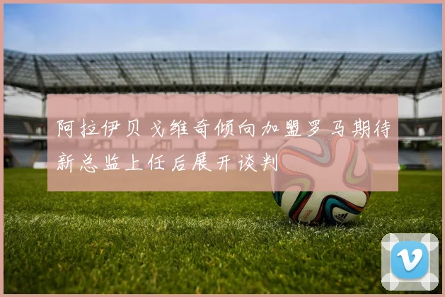 阿拉伊贝戈维奇倾向加盟罗马期待新总监上任后展开谈判