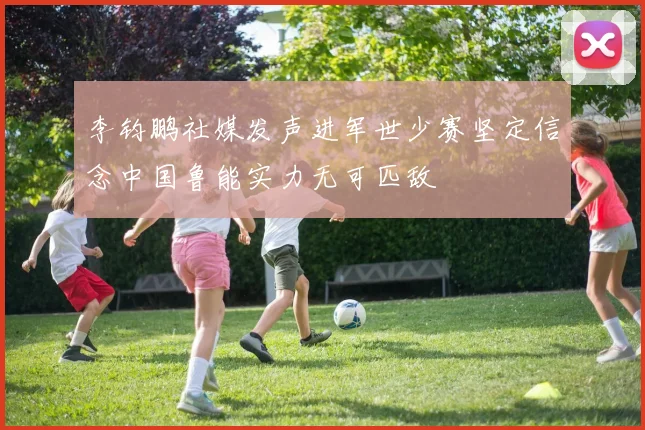 李钧鹏社媒发声进军世少赛坚定信念中国鲁能实力无可匹敌