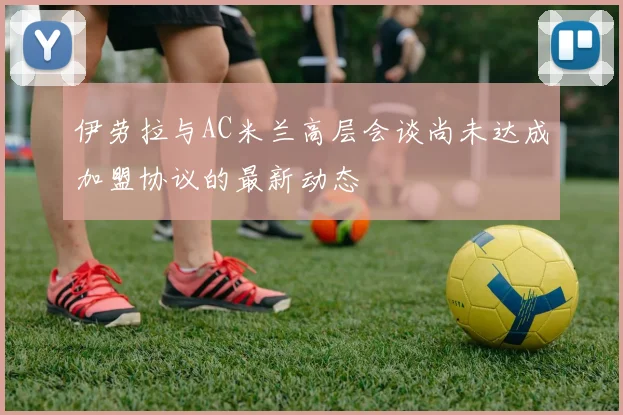 伊劳拉与AC米兰高层会谈尚未达成加盟协议的最新动态