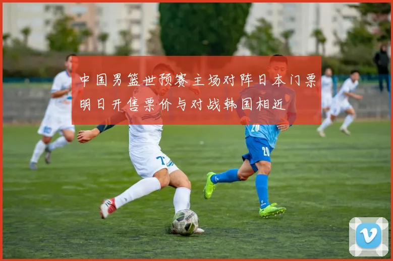 中国男篮世预赛主场对阵日本门票明日开售票价与对战韩国相近
