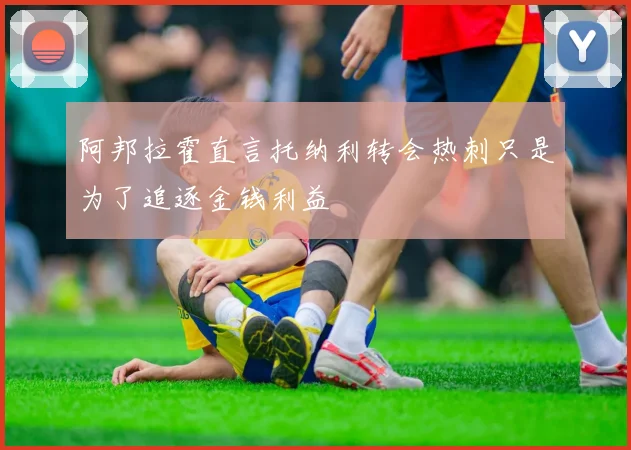 阿邦拉霍直言托纳利转会热刺只是为了追逐金钱利益