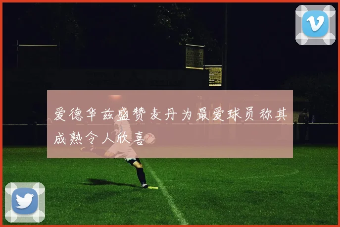 爱德华兹盛赞麦丹为最爱球员称其成熟令人欣喜
