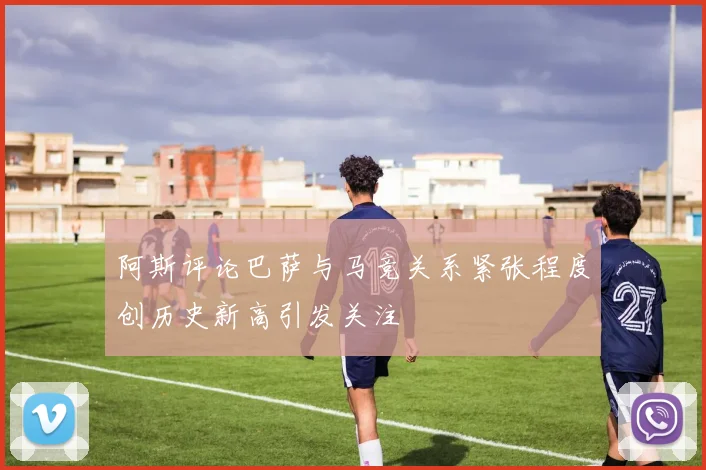 阿斯评论巴萨与马竞关系紧张程度创历史新高引发关注
